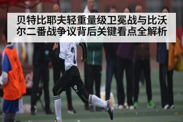 贝特比耶夫轻重量级卫冕战与比沃尔二番战争议背后关键看点全解析